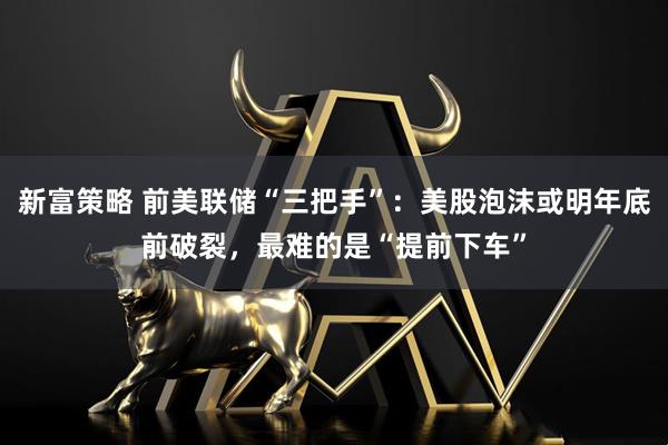 新富策略 前美联储“三把手”：美股泡沫或明年底前破裂，最难的是“提前下车”