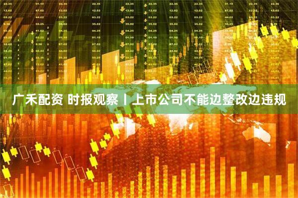 广禾配资 时报观察丨上市公司不能边整改边违规