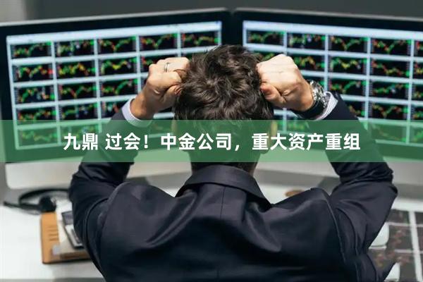 九鼎 过会！中金公司，重大资产重组