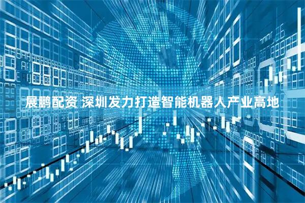 展鹏配资 深圳发力打造智能机器人产业高地