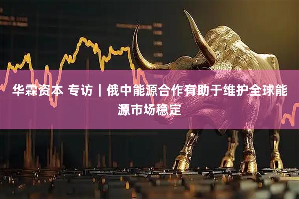 华霖资本 专访｜俄中能源合作有助于维护全球能源市场稳定